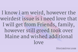 I know i am weird, however the weirdest issue is i need love that I will get from Friends, family, however still greed took over Maine and wished additional love