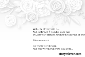 Well....He already said it....
And confirmed it from his stony eyes
But, her tears effected him like the affliction of a dying fellow...

After a moment 

His words were broken
And eyes were no where to stay alone... 