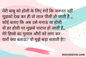मेरी बाबू को होली के लिए रंगों कि जरूरत नहीं
मुझको देख कर ही वो लाल पीली हो जाती है ,,
कोई बताए कि अब उसे मनाऊं या होली 
वो हर होली पर मुझसे नाराज हो जाती है,,
मेरे हिस्से का गुलाल औरों को लगा कर
यारों क्या बताऊं? वो मुझे बड़ा सताती है!!
