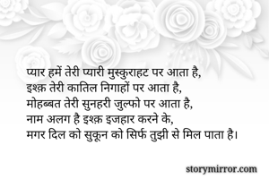 प्यार हमें तेरी प्यारी मुस्कुराहट पर आता है,
इश्क़ तेरी कातिल निगाहों पर आता है,
मोहब्बत तेरी सुनहरी जुल्फो पर आता है,
नाम अलग है इश्क़ इजहार करने के,
मगर दिल को सुकून को सिर्फ तुझी से मिल पाता है।
