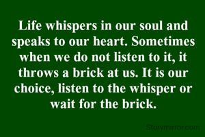 Life whispers in our soul and speaks to our heart. Sometimes when we do not listen to it, it throws a brick at us. It is our choice, listen to the whisper or wait for the brick.