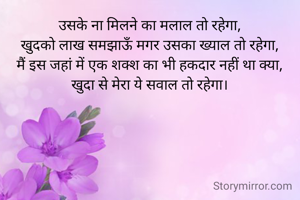 उसके ना मिलने का मलाल तो रहेगा,
खुदको लाख समझाऊँ मगर उसका ख्याल तो रहेगा,
मैं इस जहां में एक शक्श का भी हकदार नहीं था क्या,
खुदा से मेरा ये सवाल तो रहेगा।