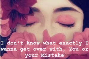 I don't know what exactly I wanna get over with, You or your Mistake