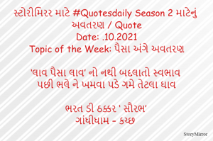 સ્ટોરીમિરર માટે #Quotesdaily Season 2 માટેનું અવતરણ / Quote
Date: .10.2021
Topic of the Week: પૈસા અંગે અવતરણ

‘લાવ પૈસા લાવ’ નો નથી બદલાતો સ્વભાવ
પછી ભલે ને ખમવા પડે ગમે તેટલા ઘાવ

ભરત ડી ઠક્કર ‘ સૌરભ’
ગાંધીધામ – કચ્છ
