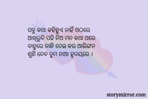ସବୁ କଥା କହିହୁଏ ନାହିଁ ଓଠରେ
ଆଖିରୁବି ପଢି ନିଅ ମନ କଥା ଥରେ
ବାହୁରେ ବାନ୍ଧି ଦେଇ କର ଆଲିଙ୍ଗନ
ଶୁଣି ଦେବ ତୁମ ନାଆ ହୃଦୟରେ ।

