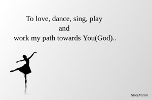 To love, dance, sing, play and work my path towards You(God)..