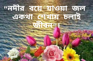 "নদীর বয়ে যাওয়া জল 
একথা শেখায় চলাই জীবন"।