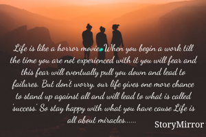 Life is like a horror movie. When you begin a work till the time you are not experienced with it you will fear and this fear will eventually pull you down and lead to failures. But don't worry, our life gives one more chance to stand up against all and will lead to what is called 'success'. So stay happy with what you have cause Life is all about miracles...... 