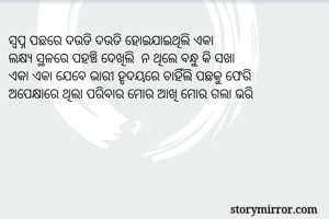 ସ୍ବପ୍ନ ପଛରେ ଦଉଡି ଦଉଡି ହୋଇଯାଇଥିଲି ଏକା
ଲକ୍ଷ୍ୟ ସ୍ଥଳରେ ପହଞ୍ଚି ଦେଖିଲି  ନ ଥିଲେ ବନ୍ଧୁ କି ସଖା
ଏକା ଏକା ଯେବେ ଭାରୀ ହୃଦୟରେ ଚାହିଁଲି ପଛକୁ ଫେରି
ଅପେକ୍ଷାରେ ଥିଲା ପରିବାର ମୋର ଆଖି ମୋର ଗଲା ଭରି

