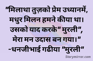 "मिलाथा तुज़को प्रेम उध्यानमें,
मधुर मिलन हमने कीया था। उसको याद करके" मुरली",
मेरा मन उदास बन गया।"
-धनजीभाई गढीया "मुरली" 