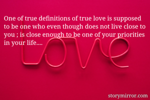 One of true definitions of true love is supposed to be one who even though does not live close to you ; is close enough to be one of your priorities in your life....