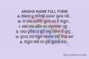 
ANISHA NAME FULL FORM
A- ଆକାଶ ରୁ ଆସିଅଛି ଗୋଟେ ସୁନ୍ଦର ପରି ..
N- ନା ତାର ଯେମିତି ସୁନ୍ଦର ସେ ବି ଅପ୍ସରୀ ..
I- ଇଛା ତାର ରହିବ ସେ ସବୁବେଳେ ମୁକ୍ତ ..
S- ସାରା ଦୁନିଆ ର ଖୁସି ତାକୁ ମିଳିବା ବି ପ୍ରାପ୍ତ ..
H- ହୃଦୟ ତାର ବହୁତ କୋମଳ ନାହିଁ ଟିକେ ଛନ୍ଦ
A- ଅପ୍ସରୀ ଖାଲି ସେ ନୁହଁ ପୁନେଇଁ ଚାନ୍ଦ...