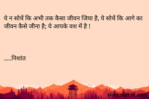 ये न सोचें कि अभी तक कैसा जीवन जिया है, ये सोचें कि आगे का जीवन कैसे जीना है; ये आपके वश में है !



.....निशांत