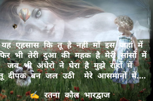 यह एहसास कि तू है नहीं माँ इस जहां में
फिर भी तेरी दुआ की महक है मेरी सांसों में
जब भी अंधेरो ने घेरा है मुझे राहों में 
तू दीपक बन जल उठी  मेरे आसमानों में....

✍️ रतना कौल भारद्वाज 