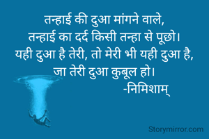 तन्हाई की दुआ मांगने वाले,
तन्हाई का दर्द किसी तन्हा से पूछो।
यही दुआ है तेरी, तो मेरी भी यही दुआ है,
जा तेरी दुआ कुबूल हो।
                          -निमिशाम्