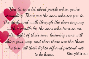 You learn a lot about people when you're struggling. There are the ones who see you in the dark, and walk through the door anyway, with a candle lit, the ones who turn on an extra light of their own, knowing some will shine your way, and then there are the those who turn all their lights off and pretend not to be home.
