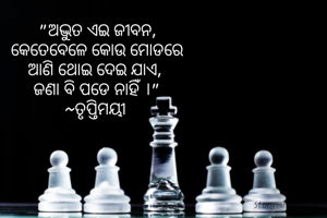 "ଅଦ୍ଭୁତ ଏଇ ଜୀବନ,
କେତେବେଳେ କୋଉ ମୋଡରେ
ଆଣି ଥୋଇ ଦେଇ ଯାଏ, 
ଜଣା ବି ପଡେ ନାହିଁ ।"
~ତୃପ୍ତିମୟୀ 
