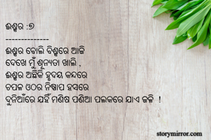 ଈଶ୍ବର :୭
--------------
ଈଶ୍ବର ବୋଲି ବିଶ୍ବରେ ଆଜି
ଦେଖେ ମୁଁ ଶୂନ୍ୟତା ଖାଲି ,
ଈଶ୍ବର ଅଛିକି ହୃଦୟ କନ୍ଦରେ
ଚପଳ ଓଠର ନିଷ୍ପାପ ହସରେ
ଦୁନିଆଁରେ ଯହିଁ ମଣିଷ ପଣିଆ ପଲକରେ ଯାଏ ଜଳି  !