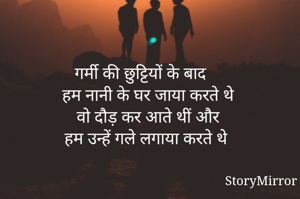 

गर्मी की छुट्टियों के बाद 
हम नानी के घर जाया करते थे 
वो दौड़ कर आते थीं और 
हम उन्हें गले लगाया करते थे 
