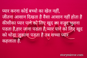 प्यार करना कोई बच्चो का खेल नहीं,
जीतना आसान दिखता है वैसा आसान नहीं होता है
कीसीका प्यार पाने को लिए खुद का वजुद भुलना पडता है,हार जाना पडता है,प्यार पाने को लिए खुद को थोड़ा ज़ुकाना पडता है तब सच्चा प्यार कहलाता है.