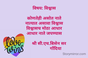 
विषय: विश्वास

कोणतेही असोत नाते
नात्यात असावा विश्वास
विश्वासच मोठा आधार
आधार नाते जपण्यास
 
        श्री सी.एच.बिसेन सर
                   गोंदिया