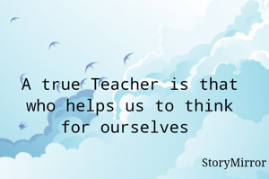  A true Teacher is that  who helps us to think for ourselves 