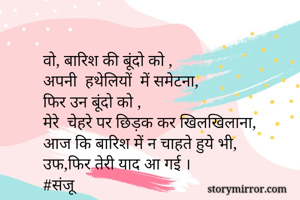 वो, बारिश की बूंदो को ,
अपनी  हथेलियों  में समेटना,
फिर उन बूंदो को ,
मेरे  चेहरे पर छिड़क कर खिलखिलाना,
आज कि बारिश में न चाहते हुये भी,
उफ,फिर तेरी याद आ गई ।
#संजू






