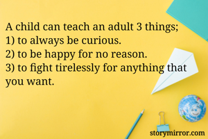 A child can teach an adult 3 things;
1) to always be curious.
2) to be happy for no reason.
3) to fight tirelessly for anything that you want.