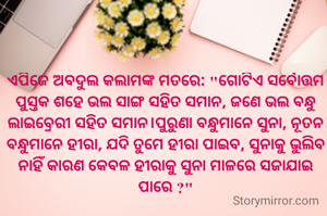 ଏପିଜେ ଅବଦୁଲ କଲାମଙ୍କ ମତରେ: "ଗୋଟିଏ ସର୍ବୋତ୍ତମ ପୁସ୍ତକ ଶହେ ଭଲ ସାଙ୍ଗ ସହିତ ସମାନ, ଜଣେ ଭଲ ବନ୍ଧୁ ଲାଇବ୍ରେରୀ ସହିତ ସମାନ।ପୁରୁଣା ବନ୍ଧୁମାନେ ସୁନା, ନୂତନ ବନ୍ଧୁମାନେ ହୀରା, ଯଦି ତୁମେ ହୀରା ପାଇବ, ସୁନାକୁ ଭୁଲିବ ନାହିଁ କାରଣ କେବଳ ହୀରାକୁ ସୁନା ମାଳରେ ସଜାଯାଇ ପାରେ ?"
