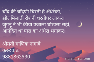 चाँद की चाँदणी चिरती है अंधेरेको,
झीलमिलाती रोशनी धरतीपर लाकर।
जुगनू ने भी कीया उजाला थोडासा सही,
आनंदित था पास का अंधेरा भगाकर।

श्रीमती माणिक नागावे
कुरुंदवाड
9881862530