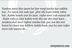 Yaadon mein kho jaane ke liye waqt bacha kar rakhte hai ..Tu sunta toh nahi par  phir bhi hum kehte rehte hai ..Kabhi kaash yun ho jaye ..tujhe meri ruh sunayi de ..Kahe nahi jo labz kabhi woh bhi uss din shor kare ..
muskurahat meri tujhse umdaa hai..par uss din teri hansi hi charo aur bikhre..kabhi kash yun ho jaye tujhe meri ruh sunayi de..