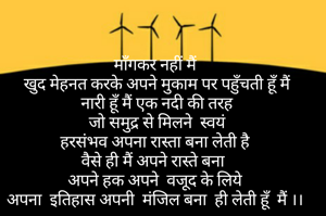 माँगकर नहीं मैं
 खुद मेहनत करके अपने मुकाम पर पहुँचती हूँ मैं
 नारी हूँ मैं एक नदी की तरह
 जो समुद्र से मिलने  स्वयं
 हरसंभव अपना रास्ता बना लेती है 
वैसे ही मैं अपने रास्ते बना 
अपने हक अपने  वजूद के लिये
अपना  इतिहास अपनी  मंजिल बना  ही लेती हूँ  मैं ।।
