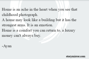 Home is an ache in the heart when you see that childhood photograph.
A home may look like a building but it has the strongest arms. It is an emotion.
Home is a comfort you can return to, a luxury money can't always buy.

-Ayan
