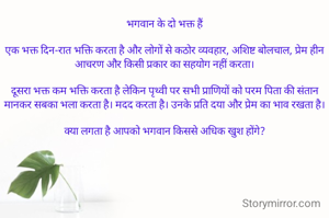 भगवान के दो भक्त हैं

एक भक्त दिन-रात भक्ति करता है और लोगों से कठोर व्यवहार, अशिष्ट बोलचाल, प्रेम हीन आचरण और किसी प्रकार का सहयोग नहीं करता।

दूसरा भक्त कम भक्ति करता है लेकिन पृथ्वी पर सभी प्राणियों को परम पिता की संतान मानकर सबका भला करता है। मदद करता है। उनके प्रति दया और प्रेम का भाव रखता है।

क्या लगता है आपको भगवान किससे अधिक खुश होंगे?