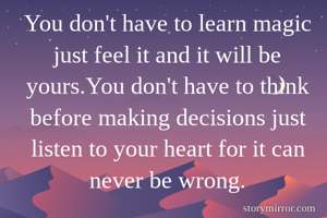You don't have to learn magic just feel it and it will be yours.You don't have to think before making decisions just listen to your heart for it can never be wrong.