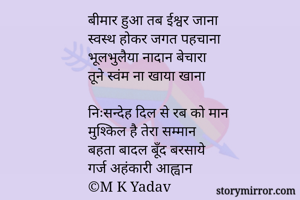 बीमार हुआ तब ईश्वर जाना
स्वस्थ होकर जगत पहचाना
भूलभुलैया नादान बेचारा
तूने स्वंम ना खाया खाना

निःसन्देह दिल से रब को मान
मुश्किल है तेरा सम्मान
बहता बादल बूँद बरसाये
गर्ज अहंकारी आह्वान
©M K Yadav