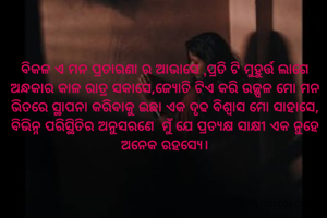 ବିକଳ ଏ ମନ ପ୍ରତାରଣା ର ଆଭାସେ ,ପ୍ରତି ଟି ମୁହୁର୍ତ୍ତ ଲାଗେ ଅନ୍ଧକାର କାଳ ରାତ୍ର ସକାସେ,ଜ୍ୟୋତି ଟିଏ କରି ଉଜ୍ଜ୍ବଳ ମୋ ମନ ଭିତରେ ସ୍ଥାପନା କରିବାକୁ ଇଛା ଏକ ଦୃଢ ବିଶ୍ବାସ ମୋ ସାହାସେ, ବିଭିନ୍ନ ପରିସ୍ଥିତିର ଅନୁସରଣେ  ମୁଁ ଯେ ପ୍ରତ୍ୟକ୍ଷ ସାକ୍ଷୀ ଏକ ନୁହେ ଅନେକ ରହସ୍ଯେ।