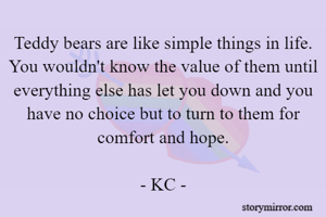 Teddy bears are like simple things in life. You wouldn't know the value of them until everything else has let you down and you have no choice but to turn to them for comfort and hope.

- KC -
