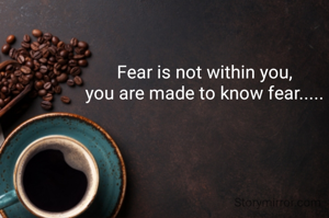 Fear is not within you, 
you are made to know fear..... 