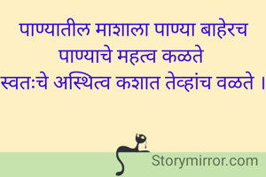 पाण्यातील माशाला पाण्या बाहेरच पाण्याचे महत्व कळते 
स्वतःचे अस्थित्व कशात तेव्हांच वळते ।