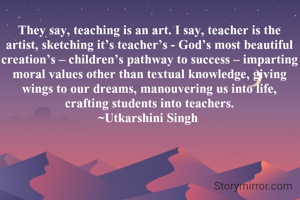 They say, teaching is an art. I say, teacher is the artist, sketching it’s teacher’s - God’s most beautiful creation’s – children’s pathway to success – imparting moral values other than textual knowledge, giving wings to our dreams, manouvering us into life, crafting students into teachers.
~Utkarshini Singh 