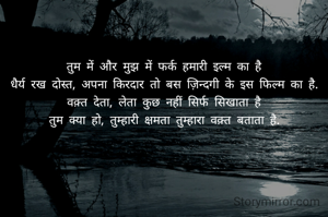 तुम में और मुझ में फर्क हमारी इल्म का है
धैर्य रख दोस्त, अपना किरदार तो बस ज़िन्दगी के इस फिल्म का है.
वक़्त देता, लेता कुछ नहीं सिर्फ सिखाता है
तुम क्या हो, तुम्हारी क्षमता तुम्हारा वक़्त बताता है.