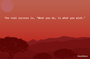 The real success is, "What you do, is what you wish."