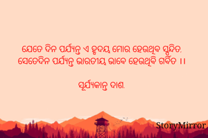 ଯେତେ ଦିନ ପର୍ଯ୍ୟନ୍ତ ଏ ହୃଦୟ ମୋର ହେଉଥିବ ସ୍ପନ୍ଦିତ,
ସେତେଦିନ ପର୍ଯ୍ୟନ୍ତ ମୁଁ ଭାରତୀୟ ଭାବେ ହେଉଥିବି ଗର୍ବିତ ।।
 
ସୂର୍ଯ୍ୟକାନ୍ତ ଦାଶ.
