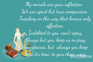 Conditioned to love sans conditions!
Your blessings are true renditions, 
O dear mother!
You are the best creation.
Inside your soul is my inception,
My morals are your reflection. 
We are apart but true companions 
Treading on the way that knows only affection.
Indebted to you ,can't repay
Always but you ,keep us in pray
Your desires ,but  always you keep 
Now it's time ,to give them wing







