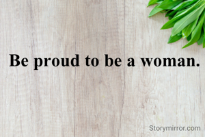 Be proud to be a woman. 