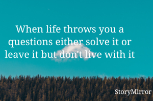 When life throws you a questions either solve it or leave it but don't live with it