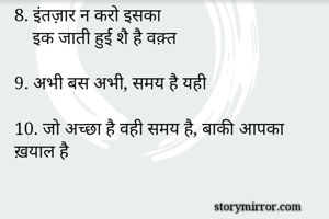 6 वक़्त को चलने दीजै, चलिए अपनी चाल
वक़्त का जो भी रँग हो, ऊँचा रखिए भाल 

7. समय आपका एकमात्र साथी है

8. इंतज़ार न करो इसका
    इक जाती हुई शै है वक़्त

9. अभी बस अभी, समय है यही

10. जो अच्छा है वही समय है, बाकी आपका ख़याल है
