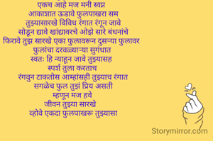फुलपाखरू  
एकच आहे मज मनी स्वप्न  
आकाशात ऊडावे फुलपाखरा सम
तुझ्यासारखे विविध रंगात रंगून जावे
सोडून द्यावे खांद्यावरचे ओझे सारे बंधनांचे
फिरावे तुझ सारखे एका फुलावरून दुसर्‍या फुलावर  
फुलांचा दरवळ्यार्‍या सुगंधात 
स्वतः हि न्याहून जावे तुझ्यासह  
 स्पर्श तुला करताच  
रंगवुन टाकताेस आम्हांसही तुझ्याच रंगात
सगळेच फुल तुझं प्रिय असती
म्हणून मज हवे 
जीवन तुझ्या सारखे   
व्होवे एकदा फुलपाखरू तुझ्यासा