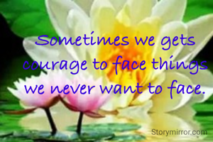 Sometimes we gets courage to face things we never want to face.